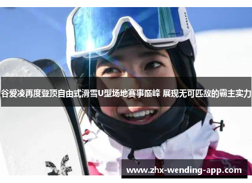 谷爱凌再度登顶自由式滑雪U型场地赛事巅峰 展现无可匹敌的霸主实力