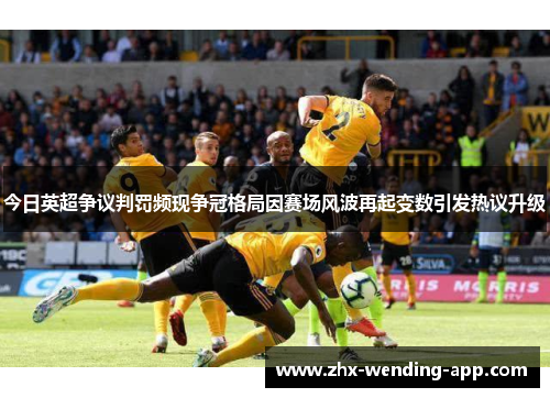 今日英超争议判罚频现争冠格局因赛场风波再起变数引发热议升级 今日英超争议判罚频现争冠格局因赛场风波再起变数引发热议升级