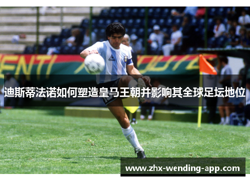 迪斯蒂法诺如何塑造皇马王朝并影响其全球足坛地位 迪斯蒂法诺如何塑造皇马王朝并影响其全球足坛地位