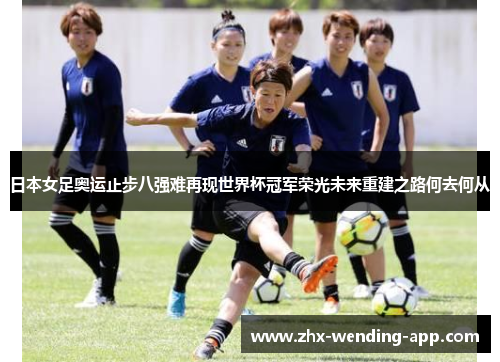 日本女足奥运止步八强难再现世界杯冠军荣光未来重建之路何去何从 日本女足奥运止步八强难再现世界杯冠军荣光未来重建之路何去何从