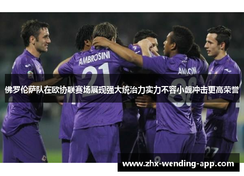 佛罗伦萨队在欧协联赛场展现强大统治力实力不容小觑冲击更高荣誉 佛罗伦萨队在欧协联赛场展现强大统治力实力不容小觑冲击更高荣誉
