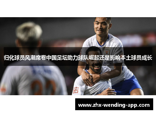 归化球员风潮席卷中国足坛助力球队崛起还是影响本土球员成长