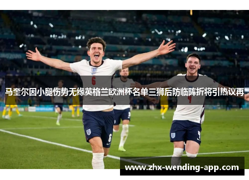 马奎尔因小腿伤势无缘英格兰欧洲杯名单三狮后防临阵折将引热议再