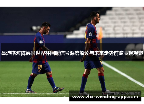 吕迪格对阵韩国世界杯回暖信号深度解读与未来走势前瞻表现观察